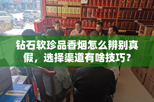 钻石软珍品香烟怎么辨别真假，选择渠道有啥技巧？